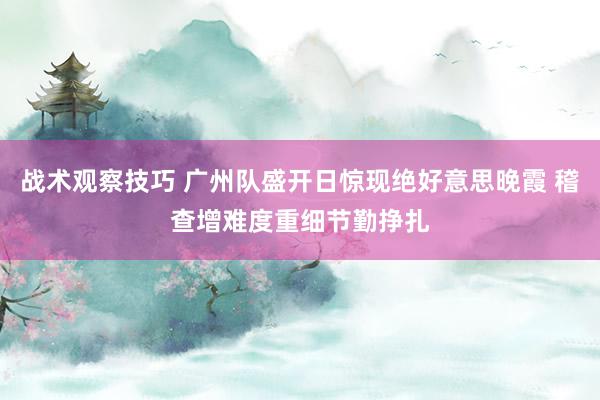 战术观察技巧 广州队盛开日惊现绝好意思晚霞 稽查增难度重细节勤挣扎