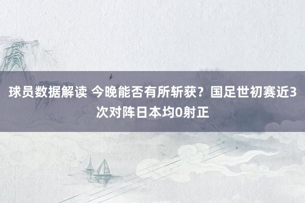 球员数据解读 今晚能否有所斩获？国足世初赛近3次对阵日本均0射正