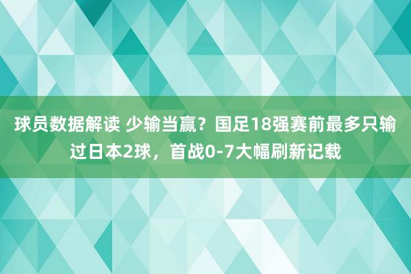 球员数据解读 少输当赢？国足18强赛前最多只输过日本2球，首战0-7大幅刷新记载