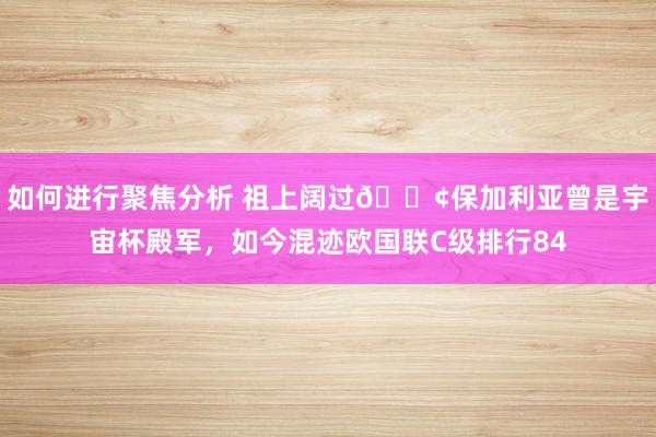 如何进行聚焦分析 祖上阔过😢保加利亚曾是宇宙杯殿军，如今混迹欧国联C级排行84