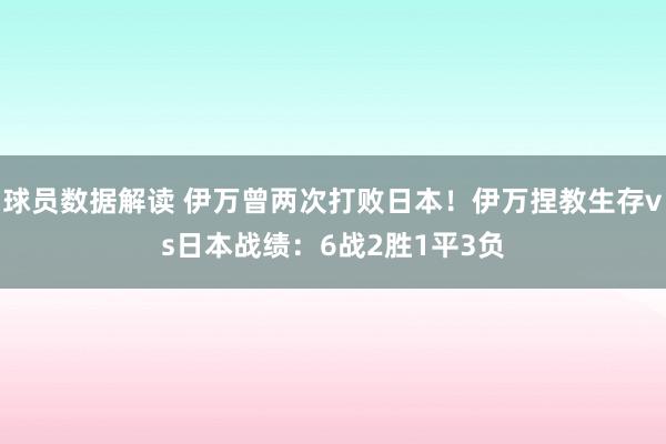 球员数据解读 伊万曾两次打败日本！伊万捏教生存vs日本战绩：6战2胜1平3负