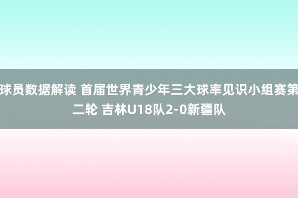 球员数据解读 首届世界青少年三大球率见识小组赛第二轮 吉林U18队2-0新疆队