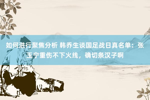 如何进行聚焦分析 韩乔生谈国足战日真名单：张玉宁重伤不下火线，确切条汉子啊