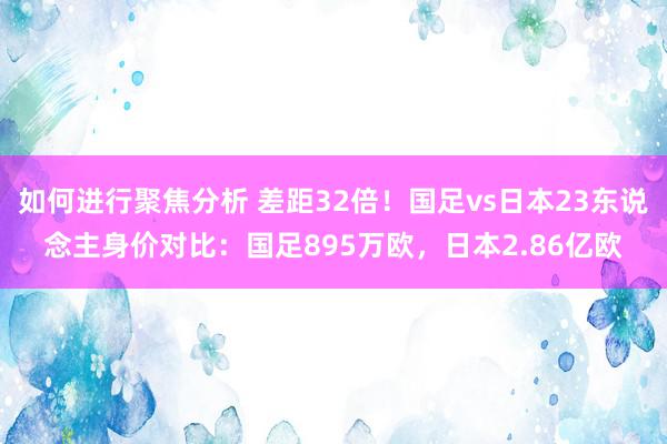 如何进行聚焦分析 差距32倍！国足vs日本23东说念主身价对比：国足895万欧，日本2.86亿欧