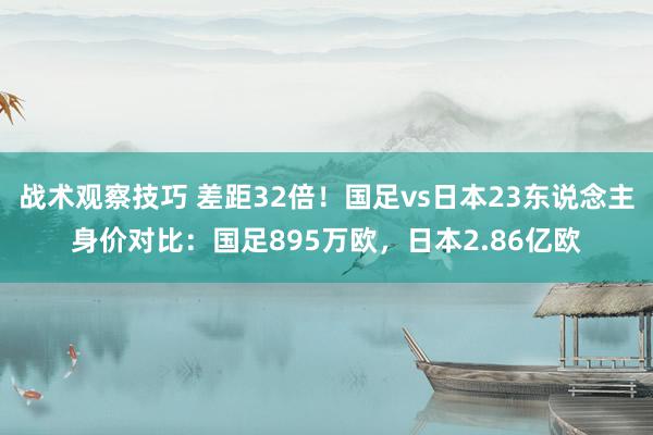 战术观察技巧 差距32倍！国足vs日本23东说念主身价对比：国足895万欧，日本2.86亿欧