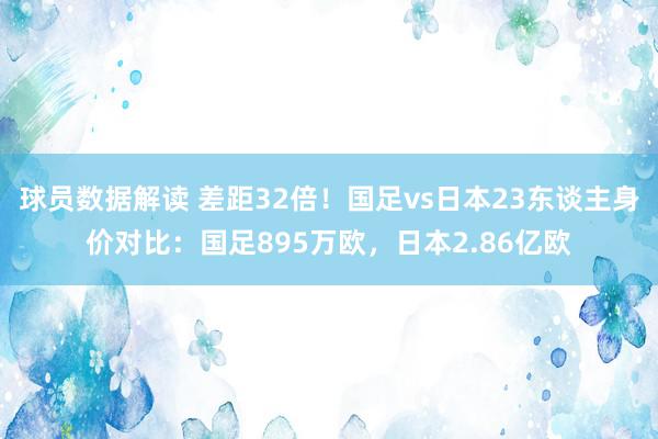 球员数据解读 差距32倍！国足vs日本23东谈主身价对比：国足895万欧，日本2.86亿欧