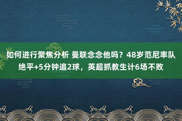 如何进行聚焦分析 曼联念念他吗？48岁范尼率队绝平+5分钟追2球，英超抓教生计6场不败