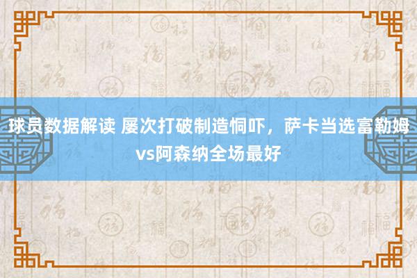 球员数据解读 屡次打破制造恫吓，萨卡当选富勒姆vs阿森纳全场最好