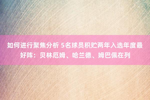 如何进行聚焦分析 5名球员积贮两年入选年度最好阵：贝林厄姆、哈兰德、姆巴佩在列