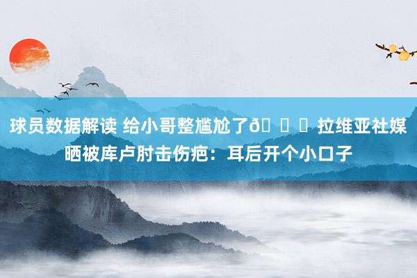 球员数据解读 给小哥整尴尬了😅拉维亚社媒晒被库卢肘击伤疤：耳后开个小口子