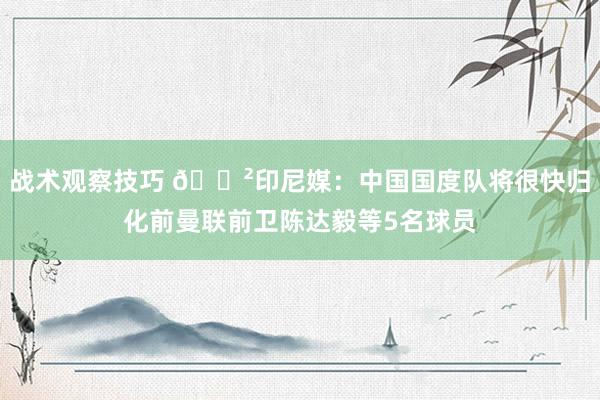 战术观察技巧 😲印尼媒：中国国度队将很快归化前曼联前卫陈达毅等5名球员