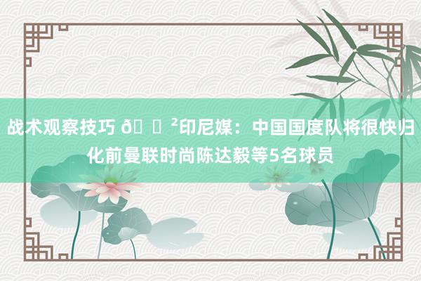 战术观察技巧 😲印尼媒：中国国度队将很快归化前曼联时尚陈达毅等5名球员