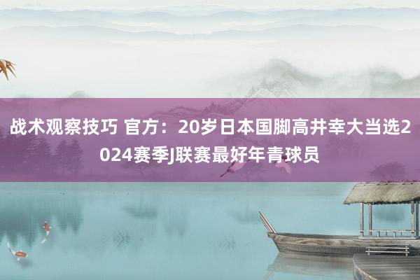 战术观察技巧 官方：20岁日本国脚高井幸大当选2024赛季J联赛最好年青球员