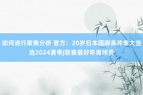 如何进行聚焦分析 官方：20岁日本国脚高井幸大当选2024赛季J联赛最好年青球员