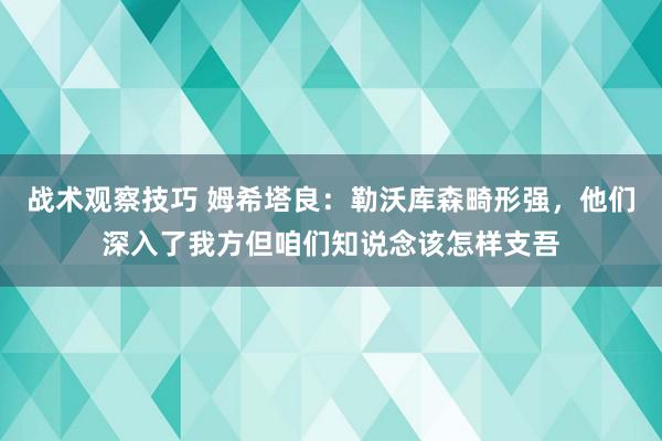 战术观察技巧 姆希塔良：勒沃库森畸形强，他们深入了我方但咱们知说念该怎样支吾