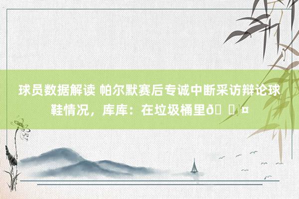 球员数据解读 帕尔默赛后专诚中断采访辩论球鞋情况，库库：在垃圾桶里😤