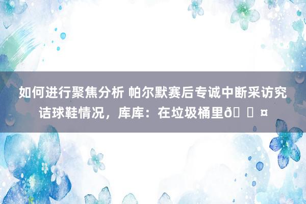 如何进行聚焦分析 帕尔默赛后专诚中断采访究诘球鞋情况，库库：在垃圾桶里😤