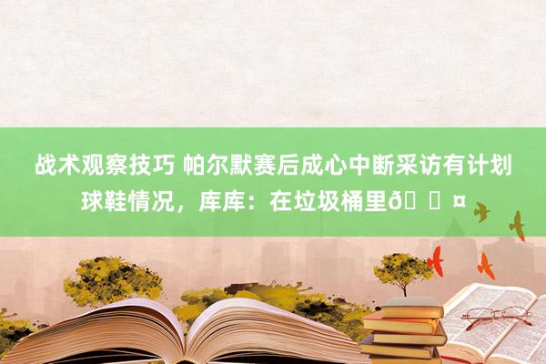 战术观察技巧 帕尔默赛后成心中断采访有计划球鞋情况，库库：在垃圾桶里😤