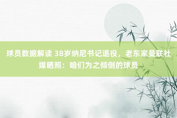 球员数据解读 38岁纳尼书记退役，老东家曼联社媒晒照：咱们为之倾倒的球员