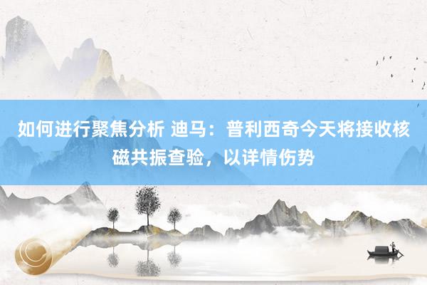 如何进行聚焦分析 迪马：普利西奇今天将接收核磁共振查验，以详情伤势