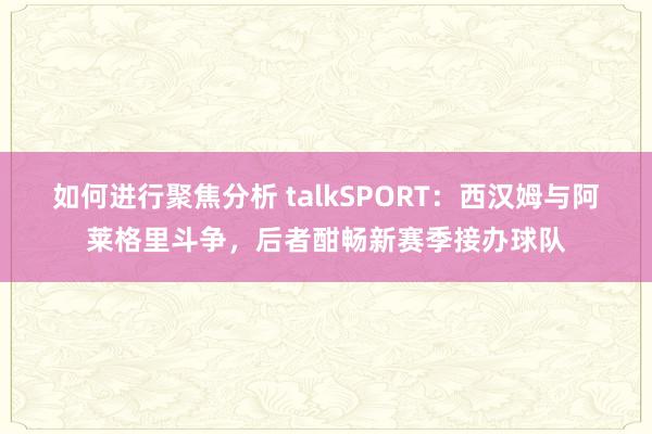 如何进行聚焦分析 talkSPORT：西汉姆与阿莱格里斗争，后者酣畅新赛季接办球队