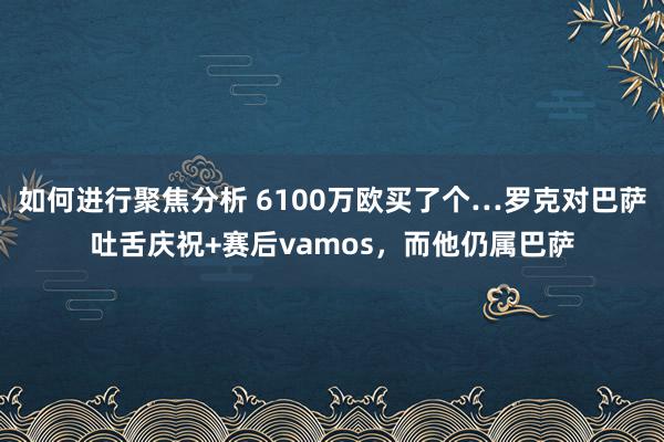 如何进行聚焦分析 6100万欧买了个…罗克对巴萨吐舌庆祝+赛后vamos，而他仍属巴萨