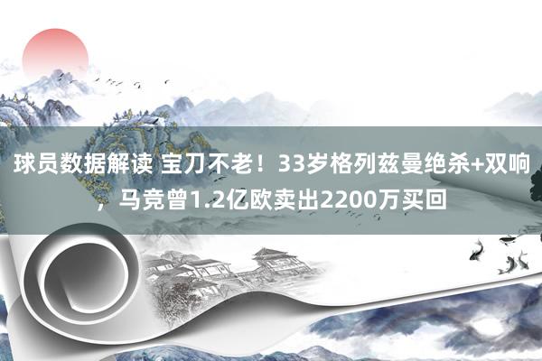 球员数据解读 宝刀不老！33岁格列兹曼绝杀+双响，马竞曾1.2亿欧卖出2200万买回