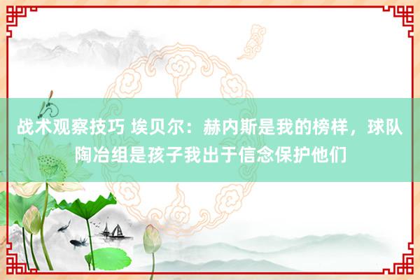 战术观察技巧 埃贝尔：赫内斯是我的榜样，球队陶冶组是孩子我出于信念保护他们