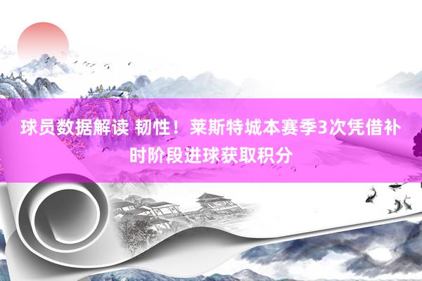 球员数据解读 韧性！莱斯特城本赛季3次凭借补时阶段进球获取积分