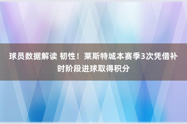 球员数据解读 韧性！莱斯特城本赛季3次凭借补时阶段进球取得积分