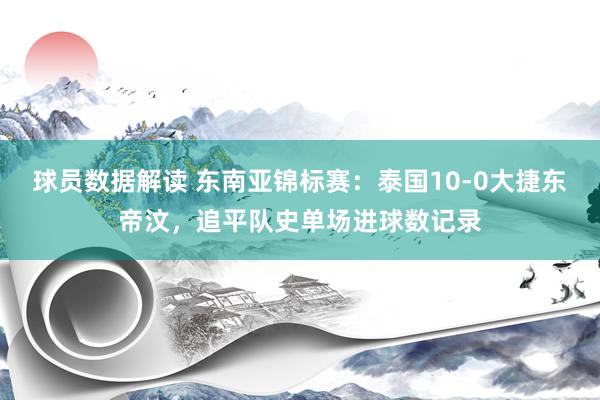 球员数据解读 东南亚锦标赛：泰国10-0大捷东帝汶，追平队史单场进球数记录