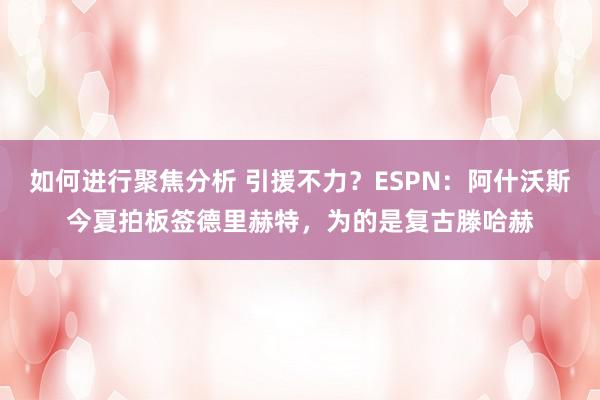 如何进行聚焦分析 引援不力？ESPN：阿什沃斯今夏拍板签德里赫特，为的是复古滕哈赫