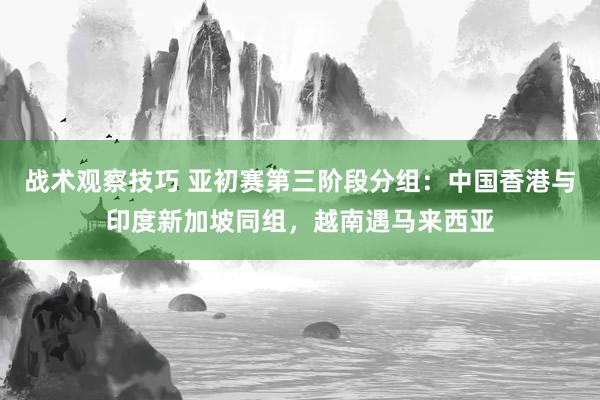 战术观察技巧 亚初赛第三阶段分组：中国香港与印度新加坡同组，越南遇马来西亚