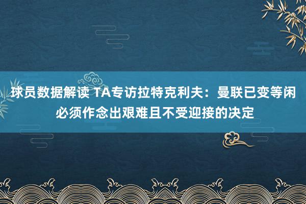 球员数据解读 TA专访拉特克利夫：曼联已变等闲 必须作念出艰难且不受迎接的决定