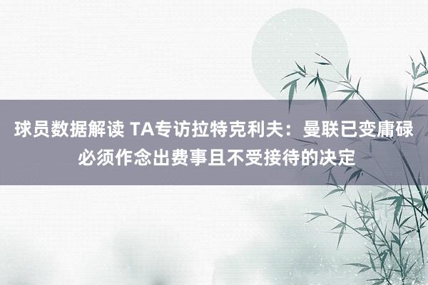 球员数据解读 TA专访拉特克利夫：曼联已变庸碌 必须作念出费事且不受接待的决定