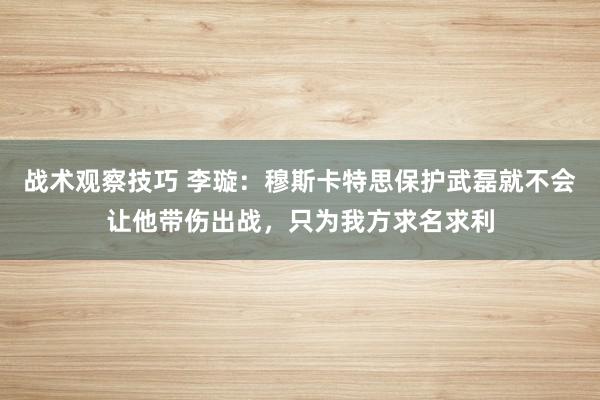 战术观察技巧 李璇：穆斯卡特思保护武磊就不会让他带伤出战，只为我方求名求利