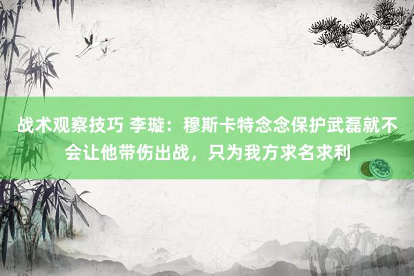 战术观察技巧 李璇：穆斯卡特念念保护武磊就不会让他带伤出战，只为我方求名求利