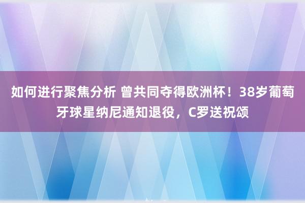 如何进行聚焦分析 曾共同夺得欧洲杯！38岁葡萄牙球星纳尼通知退役，C罗送祝颂