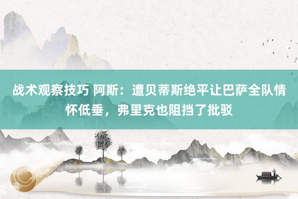 战术观察技巧 阿斯：遭贝蒂斯绝平让巴萨全队情怀低垂，弗里克也阻挡了批驳