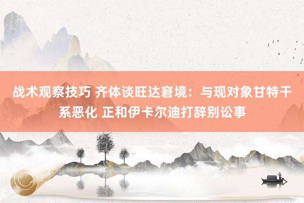 战术观察技巧 齐体谈旺达窘境：与现对象甘特干系恶化 正和伊卡尔迪打辞别讼事