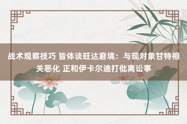 战术观察技巧 皆体谈旺达窘境：与现对象甘特相关恶化 正和伊卡尔迪打仳离讼事