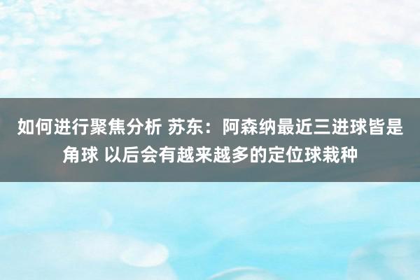 如何进行聚焦分析 苏东：阿森纳最近三进球皆是角球 以后会有越来越多的定位球栽种