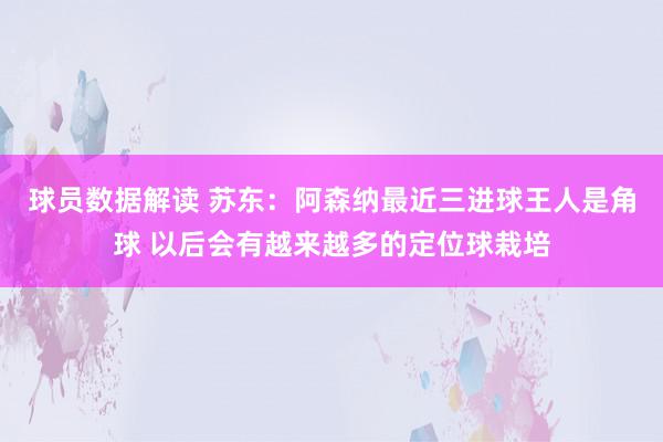 球员数据解读 苏东：阿森纳最近三进球王人是角球 以后会有越来越多的定位球栽培