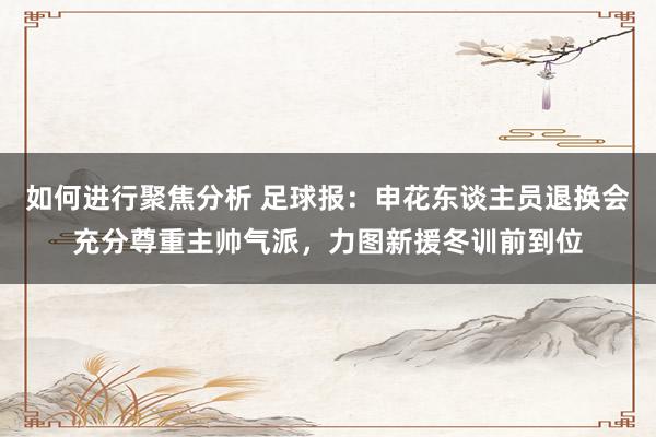 如何进行聚焦分析 足球报：申花东谈主员退换会充分尊重主帅气派，力图新援冬训前到位