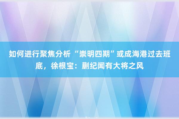 如何进行聚焦分析 “崇明四期”或成海港过去班底，徐根宝：蒯纪闻有大将之风