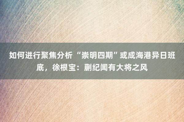 如何进行聚焦分析 “崇明四期”或成海港异日班底，徐根宝：蒯纪闻有大将之风