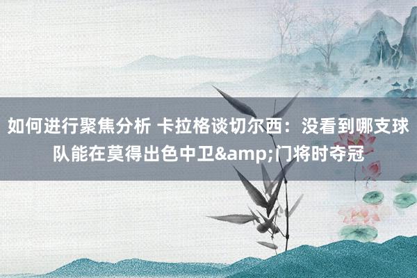 如何进行聚焦分析 卡拉格谈切尔西：没看到哪支球队能在莫得出色中卫&门将时夺冠