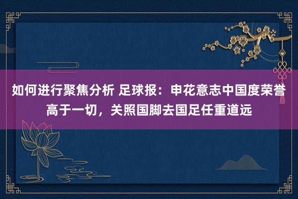 如何进行聚焦分析 足球报：申花意志中国度荣誉高于一切，关照国脚去国足任重道远