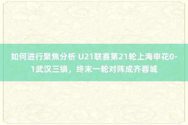 如何进行聚焦分析 U21联赛第21轮上海申花0-1武汉三镇，终末一轮对阵成齐蓉城