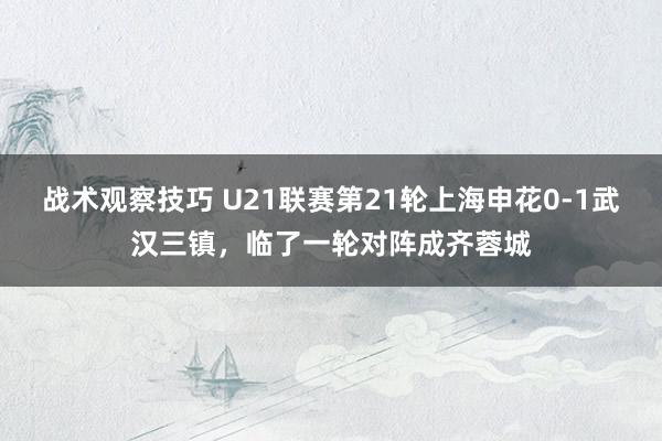 战术观察技巧 U21联赛第21轮上海申花0-1武汉三镇，临了一轮对阵成齐蓉城